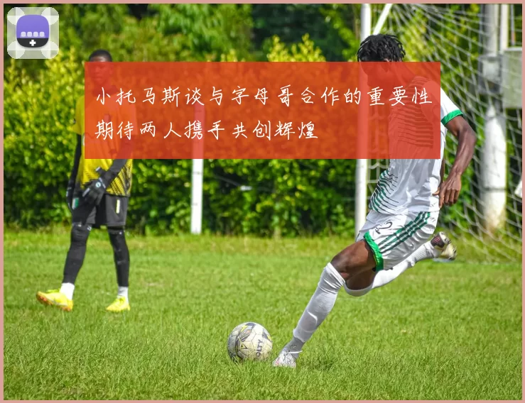 小托马斯谈与字母哥合作的重要性期待两人携手共创辉煌