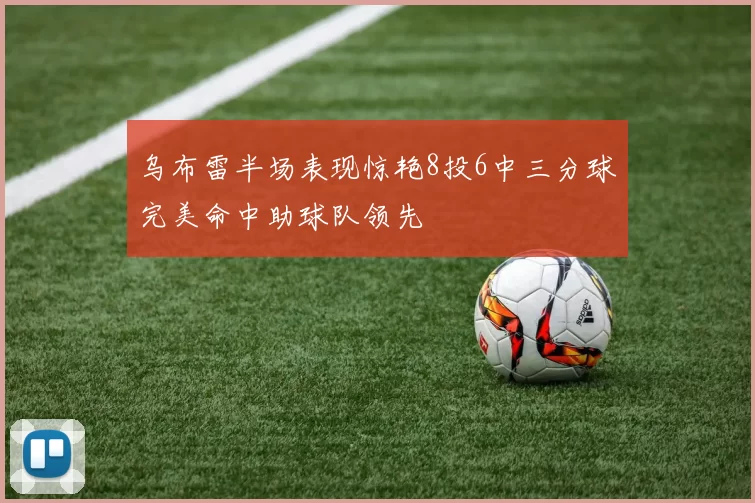 乌布雷半场表现惊艳8投6中三分球完美命中助球队领先