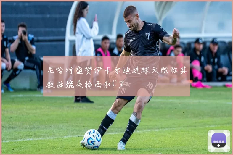尼哈特盛赞伊卡尔迪进球天赋称其数据媲美梅西和C罗
