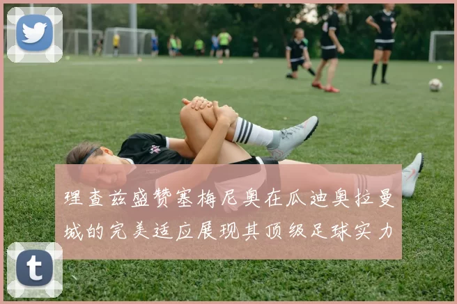 理查兹盛赞塞梅尼奥在瓜迪奥拉曼城的完美适应展现其顶级足球实力