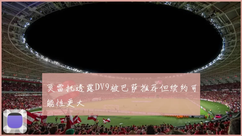 莫雷托透露DV9被巴萨推荐但续约可能性更大