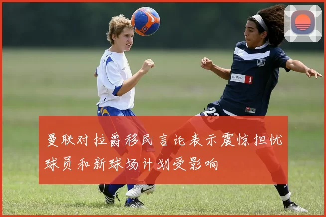 曼联对拉爵移民言论表示震惊担忧球员和新球场计划受影响