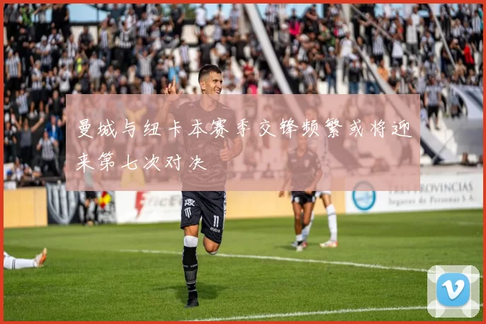 曼城与纽卡本赛季交锋频繁或将迎来第七次对决