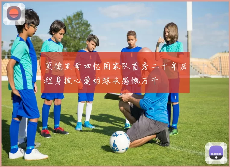 莫德里奇回忆国家队首秀二十年历程身披心爱的球衣感慨万千