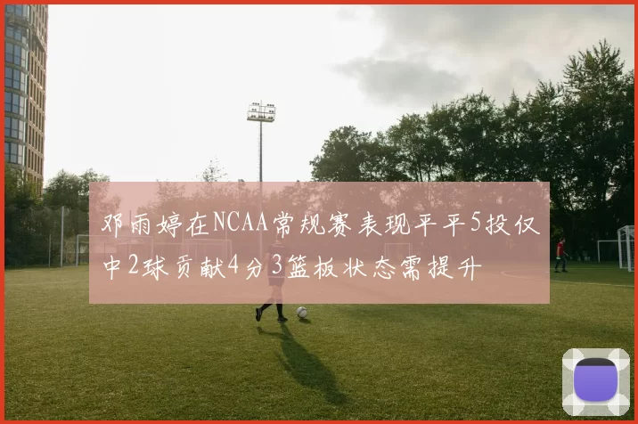 邓雨婷在NCAA常规赛表现平平5投仅中2球贡献4分3篮板状态需提升