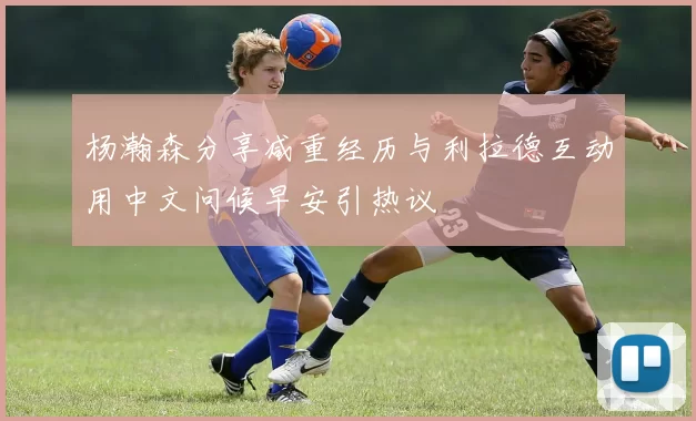 杨瀚森分享减重经历与利拉德互动用中文问候早安引热议