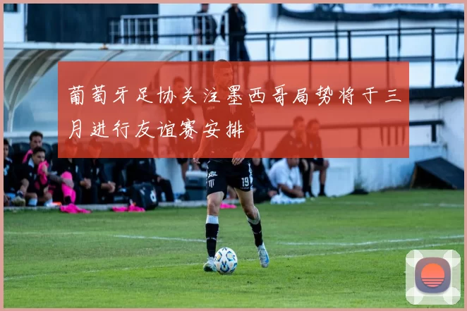 葡萄牙足协关注墨西哥局势将于三月进行友谊赛安排