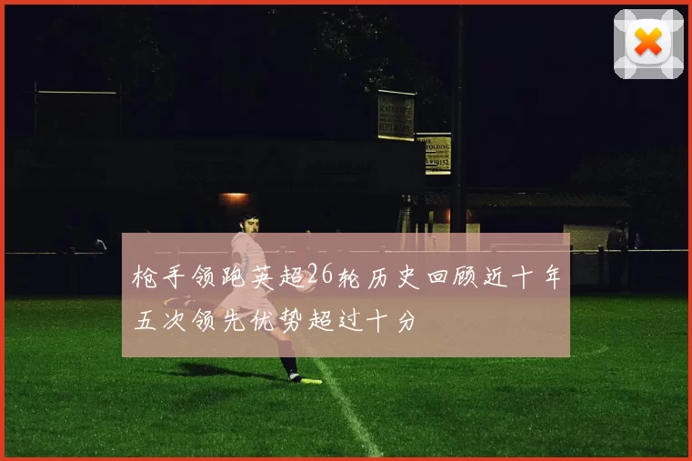 枪手领跑英超26轮历史回顾近十年五次领先优势超过十分