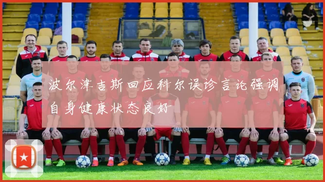 波尔津吉斯回应科尔误诊言论强调自身健康状态良好