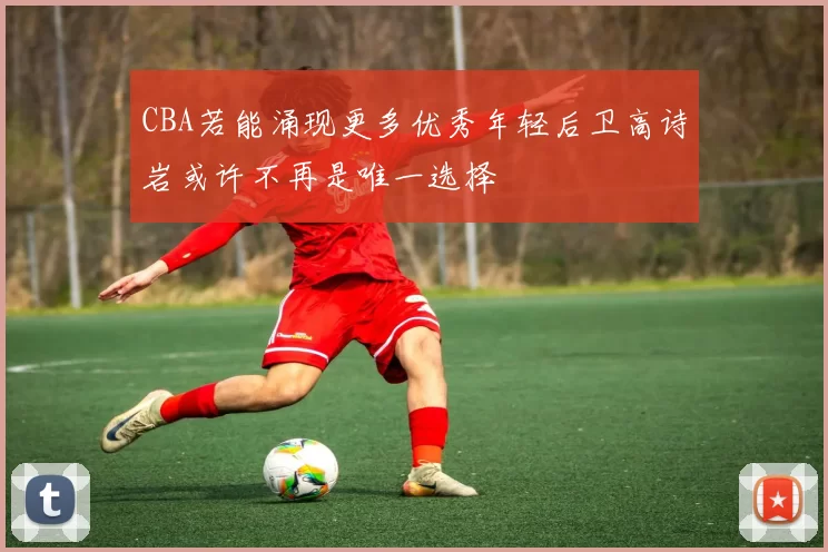 CBA若能涌现更多优秀年轻后卫高诗岩或许不再是唯一选择