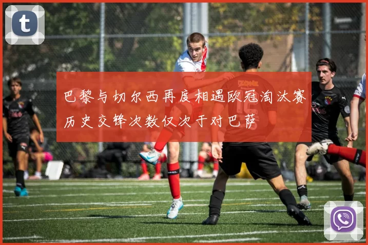 巴黎与切尔西再度相遇欧冠淘汰赛历史交锋次数仅次于对巴萨