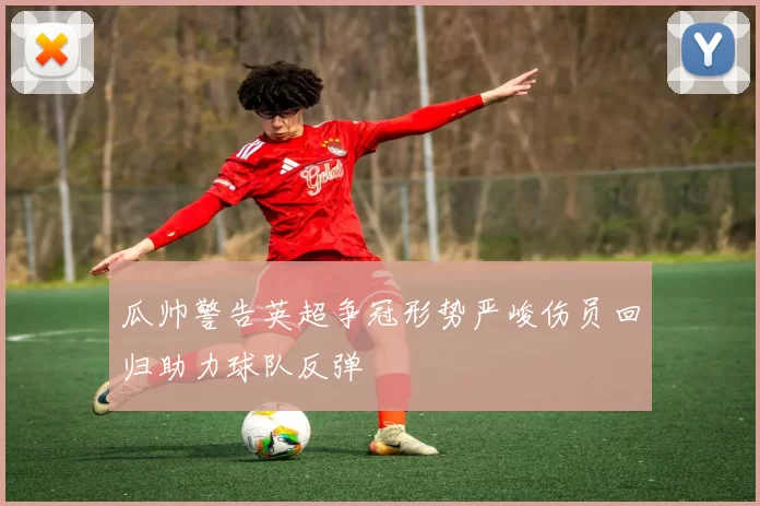 瓜帅警告英超争冠形势严峻伤员回归助力球队反弹