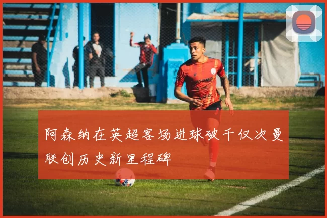 阿森纳在英超客场进球破千仅次曼联创历史新里程碑
