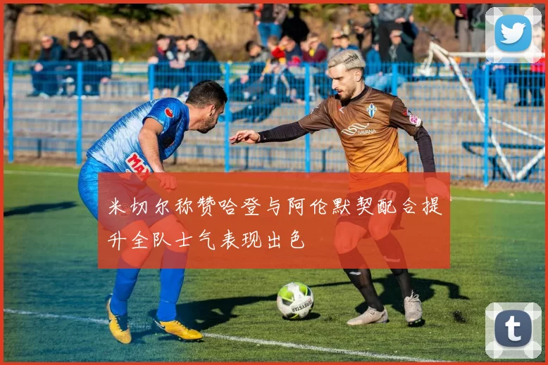米切尔称赞哈登与阿伦默契配合提升全队士气表现出色