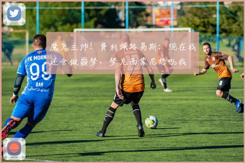魔鬼主帅！费利佩路易斯：现在我还会做噩梦，梦见西蒙尼怒吼我