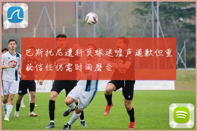 巴斯托尼遭科莫球迷嘘声道歉但重获信任仍需时间磨合