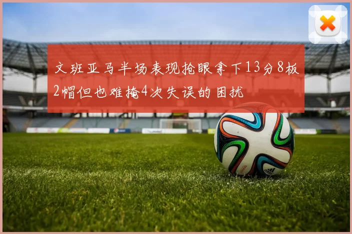 文班亚马半场表现抢眼拿下13分8板2帽但也难掩4次失误的困扰